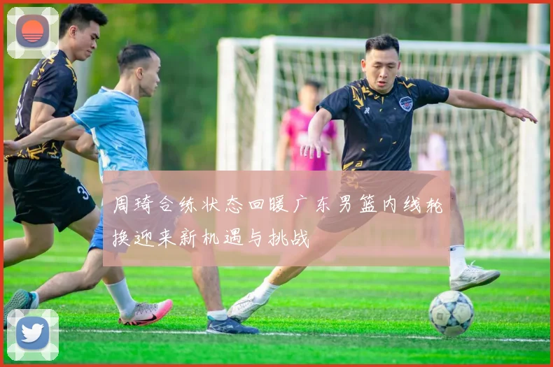 周琦合练状态回暖广东男篮内线轮换迎来新机遇与挑战