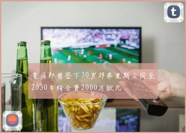 皇马即将签下30岁邓弗里斯合同至2030年转会费2000万欧元