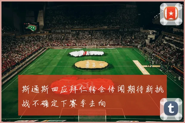 斯通斯回应拜仁转会传闻期待新挑战不确定下赛季去向