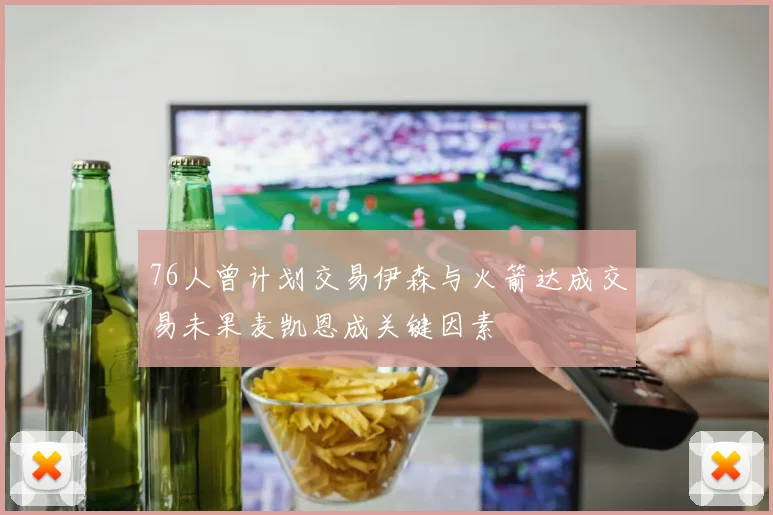 76人曾计划交易伊森与火箭达成交易未果麦凯恩成关键因素