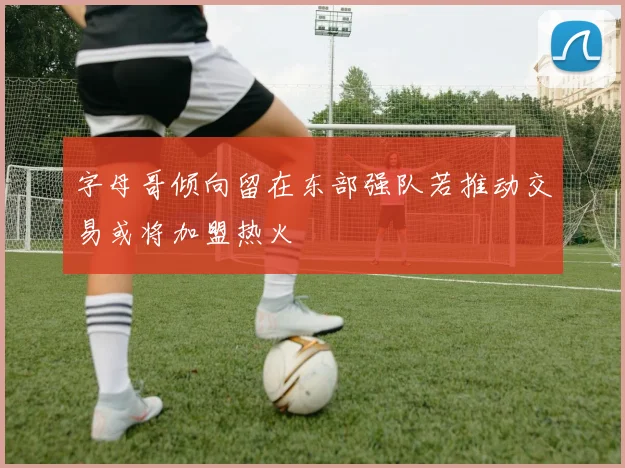 字母哥倾向留在东部强队若推动交易或将加盟热火