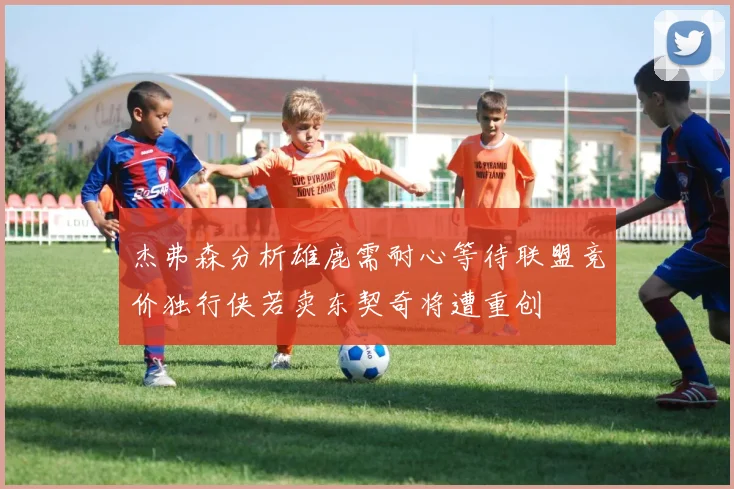 杰弗森分析雄鹿需耐心等待联盟竞价独行侠若卖东契奇将遭重创