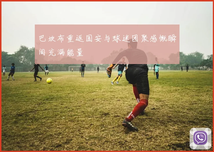 巴坎布重返国安与球迷团聚感慨瞬间充满能量