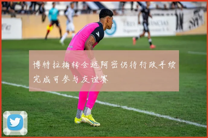 博特拉梅转会迈阿密仍待行政手续完成可参与友谊赛