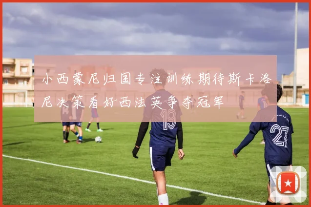 小西蒙尼归国专注训练期待斯卡洛尼决策看好西法英争夺冠军