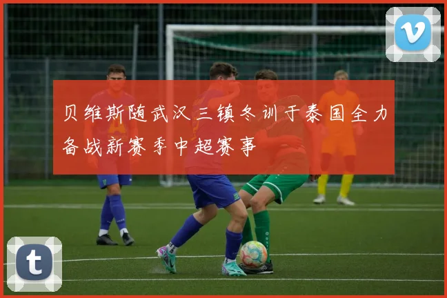 贝维斯随武汉三镇冬训于泰国全力备战新赛季中超赛事