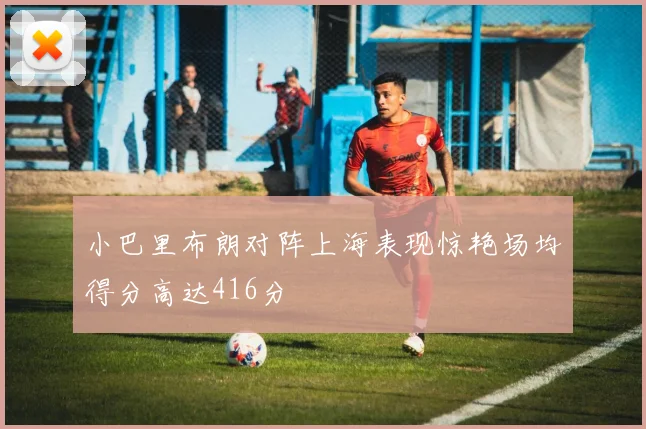 小巴里布朗对阵上海表现惊艳场均得分高达416分