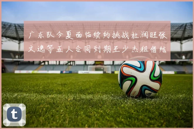 广东队今夏面临续约挑战杜润旺张文逸等五人合同到期王少杰租借结束