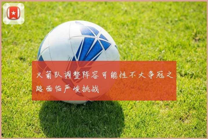 火箭队调整阵容可能性不大争冠之路面临严峻挑战